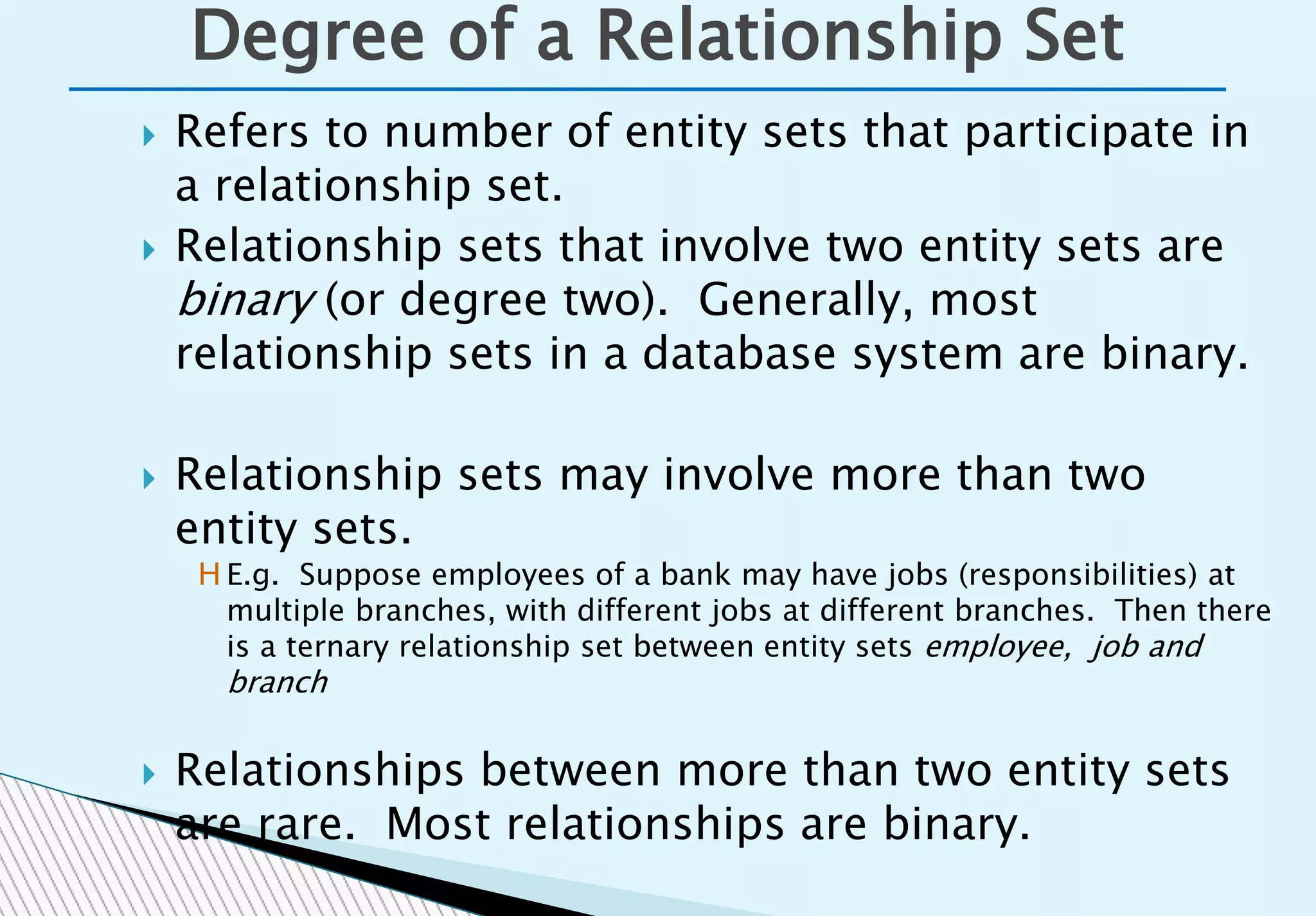  Refers to number of entity sets that participate in
a relationship set.
 Relationship sets that involve two entity sets are
binary (or degree two). Generally, most
relationship sets in a database system are binary.
 Relationship sets may involve more than two
entity sets.
 Relationships between more than two entity sets
are rare. Most relationships are binary.
Degree of a Relationship Set
H E.g. Suppose employees of a bank may have jobs (responsibilities) at
multiple branches, with different jobs at different branches. Then there
is a ternary relationship set between entity sets employee, job and
branch
 