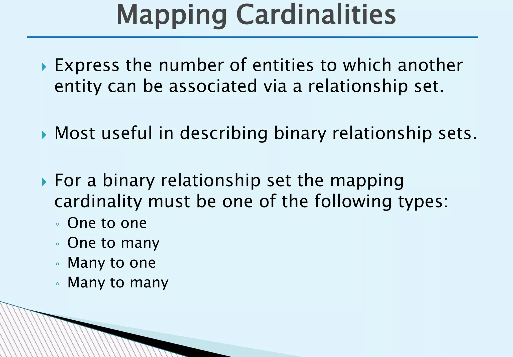  Express the number of entities to which another
entity can be associated via a relationship set.
 Most useful in describing binary relationship sets.
 For a binary relationship set the mapping
cardinality must be one of the following types:
◦ One to one
◦ One to many
◦ Many to one
◦ Many to many
Mapping Cardinalities
 