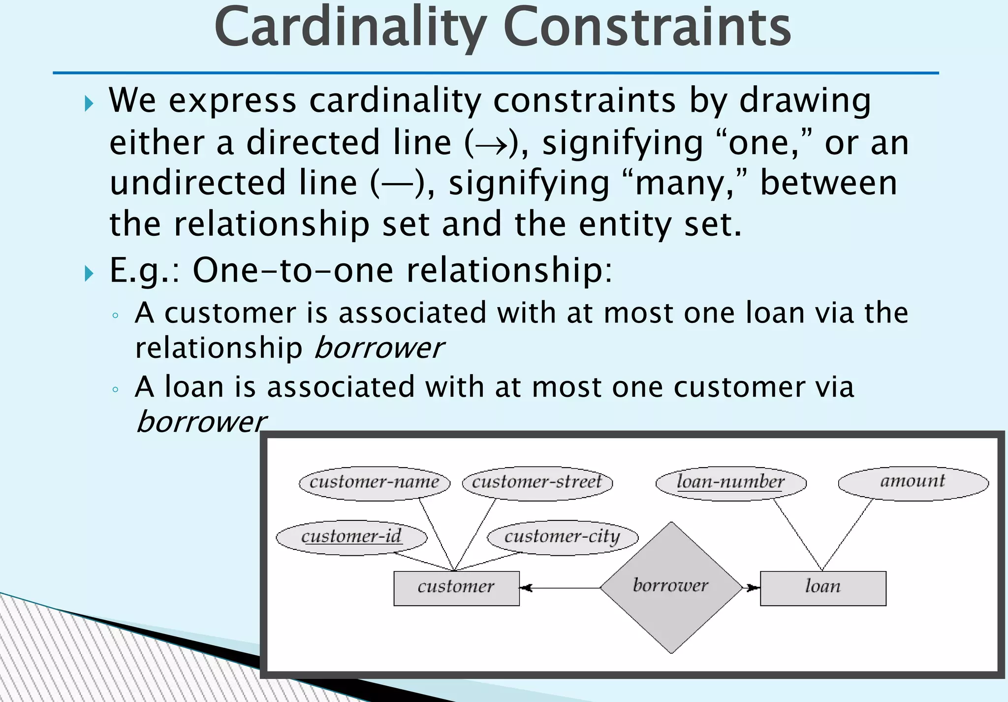  We express cardinality constraints by drawing
either a directed line (), signifying “one,” or an
undirected line (—), signifying “many,” between
the relationship set and the entity set.
 E.g.: One-to-one relationship:
◦ A customer is associated with at most one loan via the
relationship borrower
◦ A loan is associated with at most one customer via
borrower
Cardinality Constraints
 