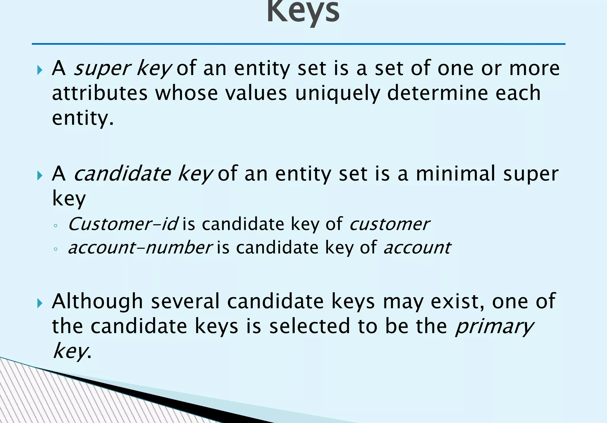  A super key of an entity set is a set of one or more
attributes whose values uniquely determine each
entity.
 A candidate key of an entity set is a minimal super
key
◦ Customer-id is candidate key of customer
◦ account-number is candidate key of account
 Although several candidate keys may exist, one of
the candidate keys is selected to be the primary
key.
Keys
 