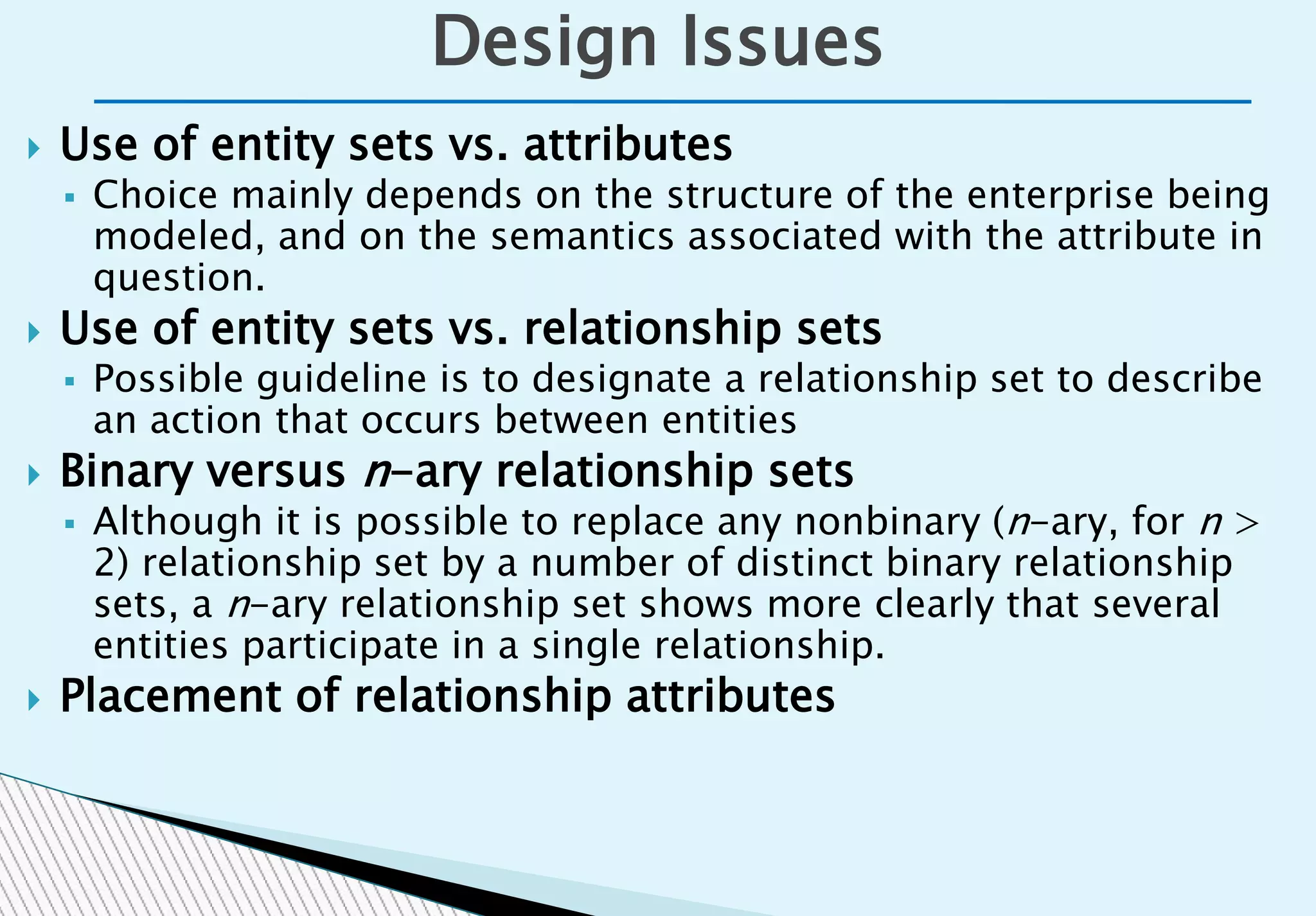  Use of entity sets vs. attributes
 Choice mainly depends on the structure of the enterprise being
modeled, and on the semantics associated with the attribute in
question.
 Use of entity sets vs. relationship sets
 Possible guideline is to designate a relationship set to describe
an action that occurs between entities
 Binary versus n-ary relationship sets
 Although it is possible to replace any nonbinary (n-ary, for n >
2) relationship set by a number of distinct binary relationship
sets, a n-ary relationship set shows more clearly that several
entities participate in a single relationship.
 Placement of relationship attributes
Design Issues
 