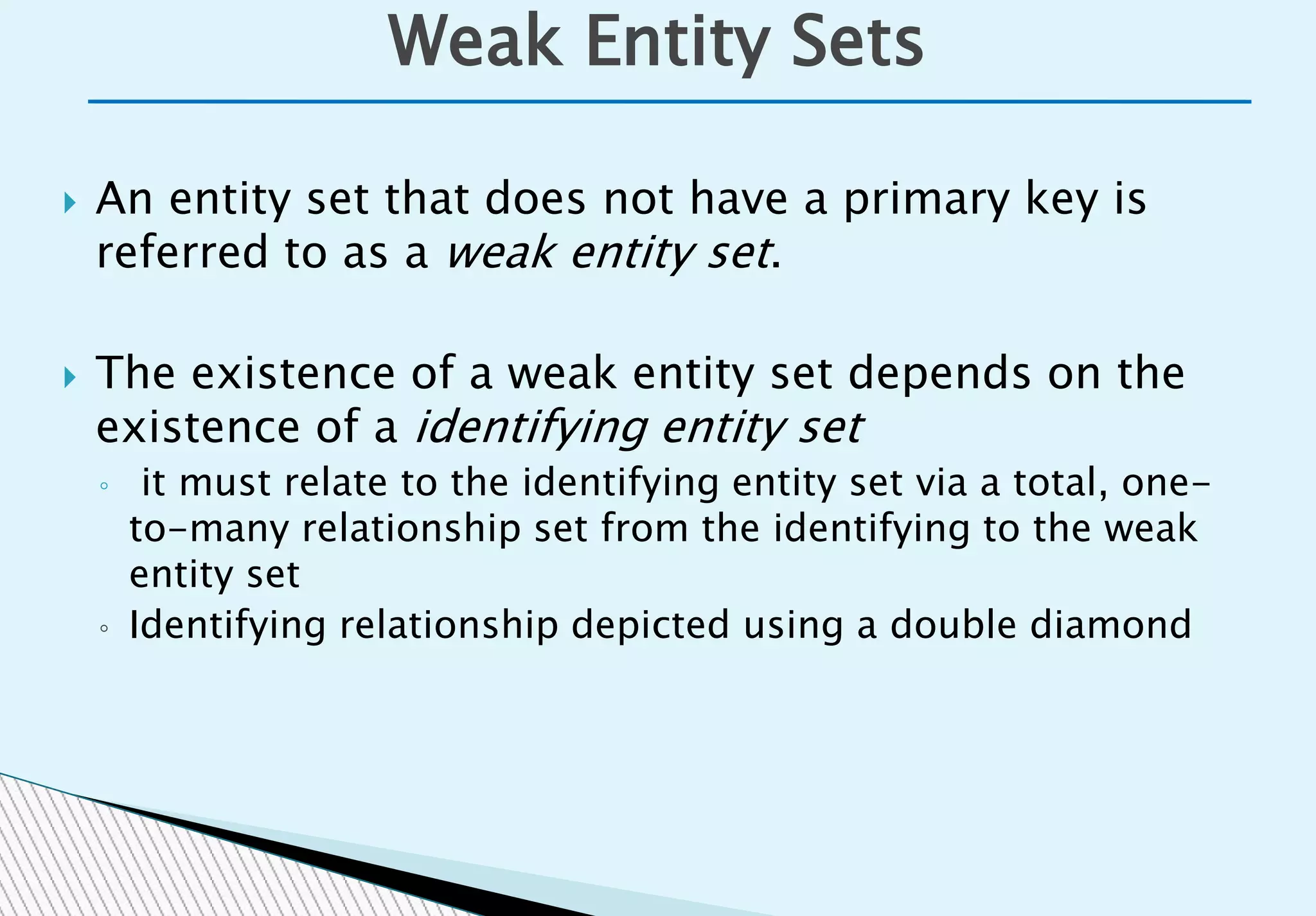  An entity set that does not have a primary key is
referred to as a weak entity set.
 The existence of a weak entity set depends on the
existence of a identifying entity set
◦ it must relate to the identifying entity set via a total, one-
to-many relationship set from the identifying to the weak
entity set
◦ Identifying relationship depicted using a double diamond
Weak Entity Sets
 