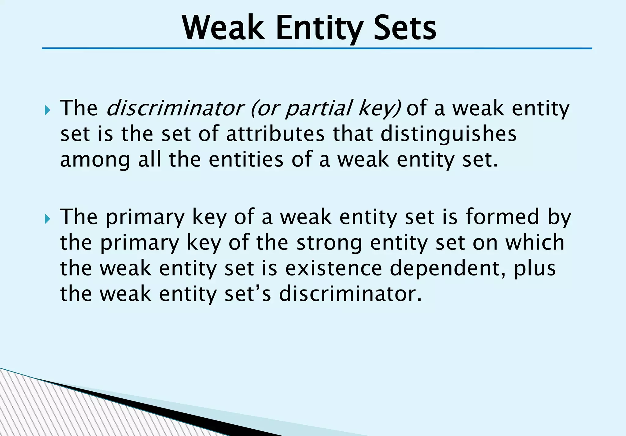  The discriminator (or partial key) of a weak entity
set is the set of attributes that distinguishes
among all the entities of a weak entity set.
 The primary key of a weak entity set is formed by
the primary key of the strong entity set on which
the weak entity set is existence dependent, plus
the weak entity set’s discriminator.
Weak Entity Sets
 