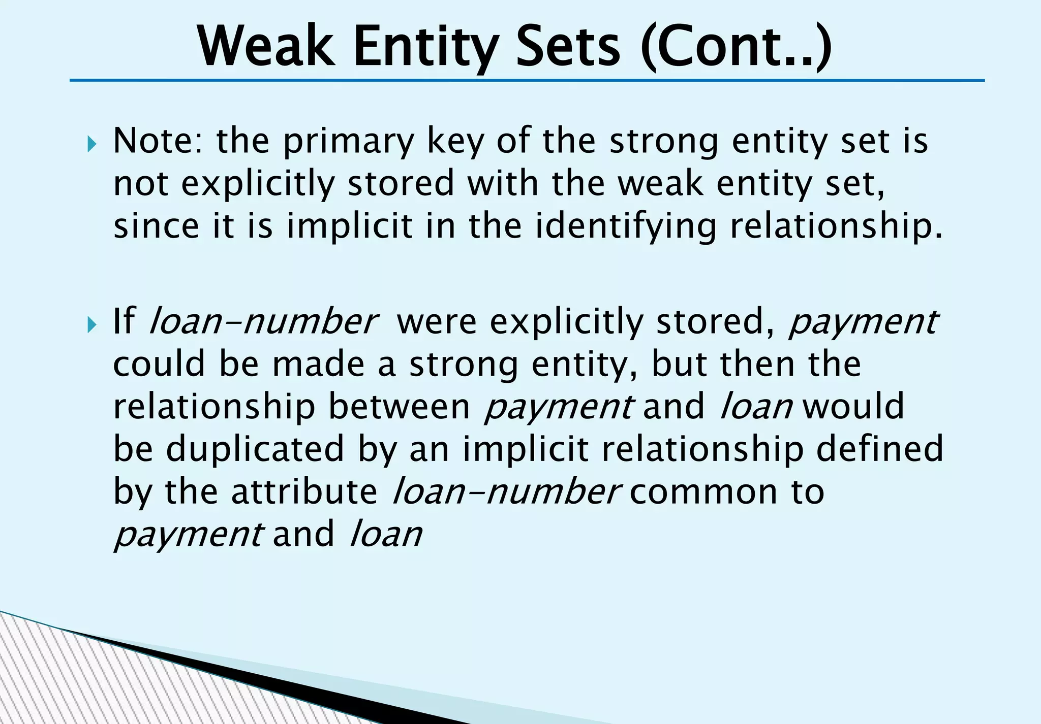  Note: the primary key of the strong entity set is
not explicitly stored with the weak entity set,
since it is implicit in the identifying relationship.
 If loan-number were explicitly stored, payment
could be made a strong entity, but then the
relationship between payment and loan would
be duplicated by an implicit relationship defined
by the attribute loan-number common to
payment and loan
Weak Entity Sets (Cont..)
 