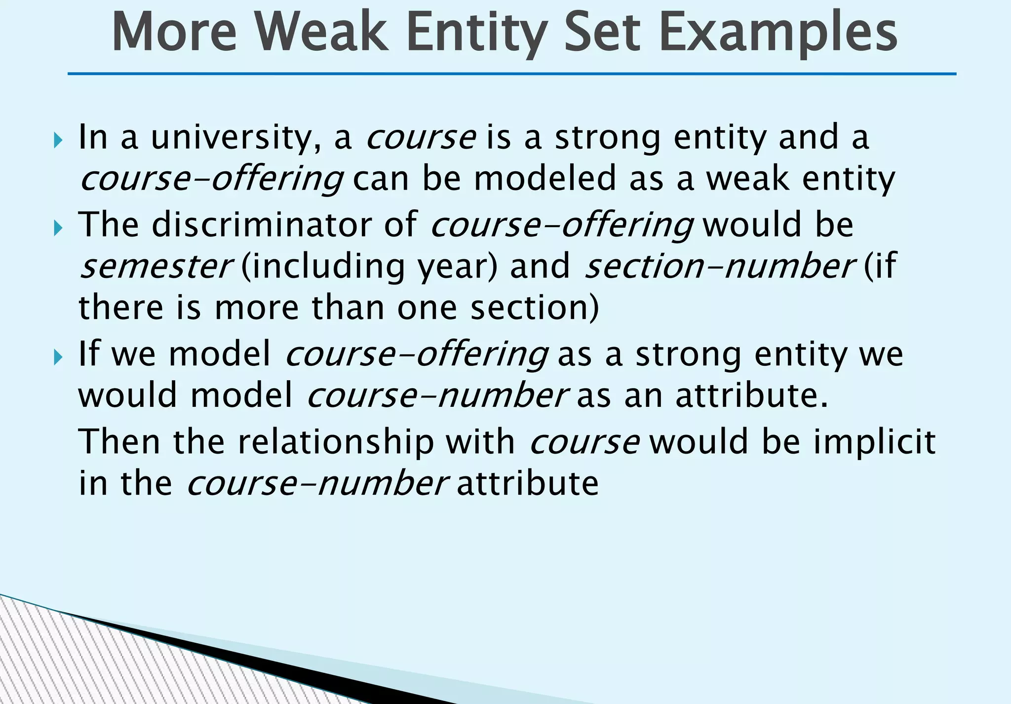  In a university, a course is a strong entity and a
course-offering can be modeled as a weak entity
 The discriminator of course-offering would be
semester (including year) and section-number (if
there is more than one section)
 If we model course-offering as a strong entity we
would model course-number as an attribute.
Then the relationship with course would be implicit
in the course-number attribute
More Weak Entity Set Examples
 