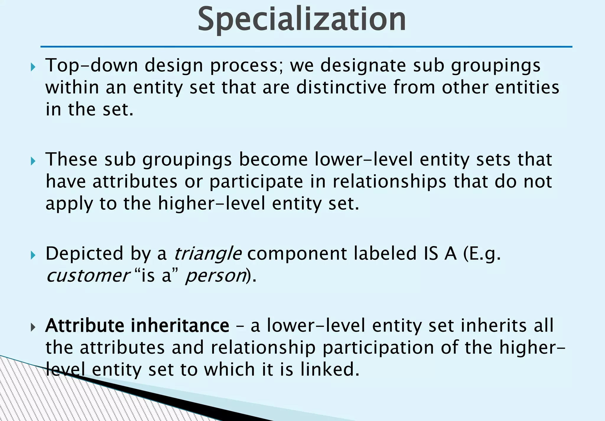  Top-down design process; we designate sub groupings
within an entity set that are distinctive from other entities
in the set.
 These sub groupings become lower-level entity sets that
have attributes or participate in relationships that do not
apply to the higher-level entity set.
 Depicted by a triangle component labeled IS A (E.g.
customer “is a” person).
 Attribute inheritance – a lower-level entity set inherits all
the attributes and relationship participation of the higher-
level entity set to which it is linked.
Specialization
 