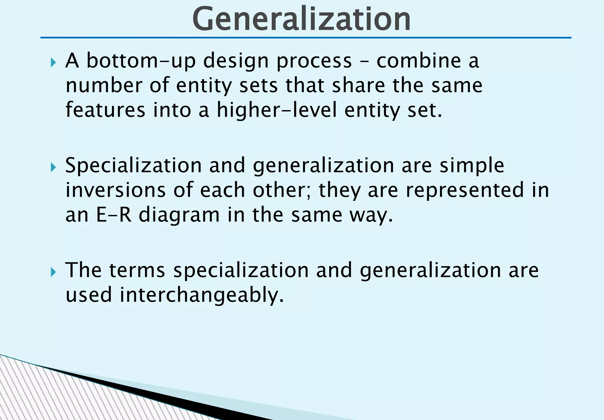  A bottom-up design process – combine a
number of entity sets that share the same
features into a higher-level entity set.
 Specialization and generalization are simple
inversions of each other; they are represented in
an E-R diagram in the same way.
 The terms specialization and generalization are
used interchangeably.
Generalization
 