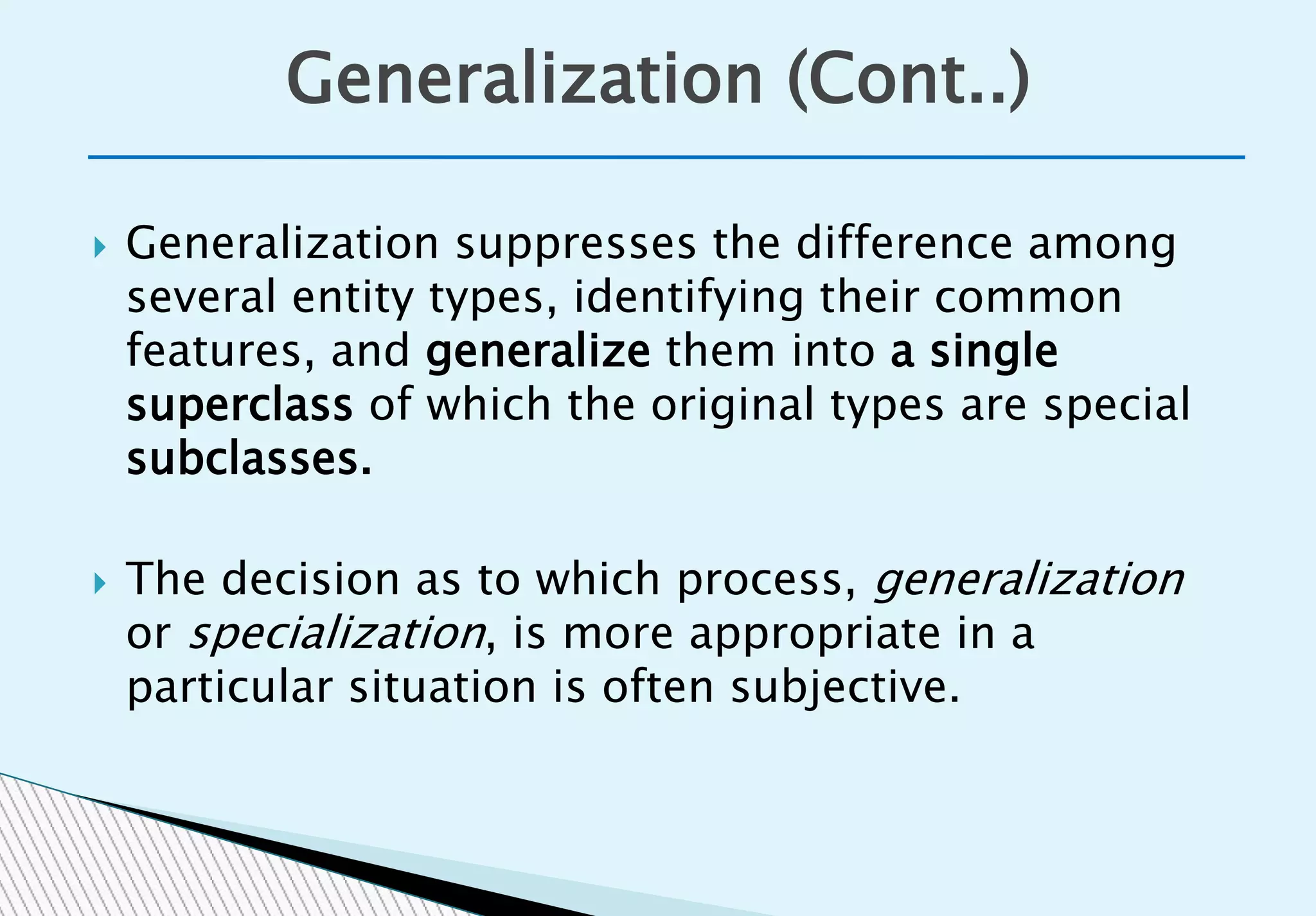 Generalization (Cont..)
 Generalization suppresses the difference among
several entity types, identifying their common
features, and generalize them into a single
superclass of which the original types are special
subclasses.
 The decision as to which process, generalization
or specialization, is more appropriate in a
particular situation is often subjective.
 
