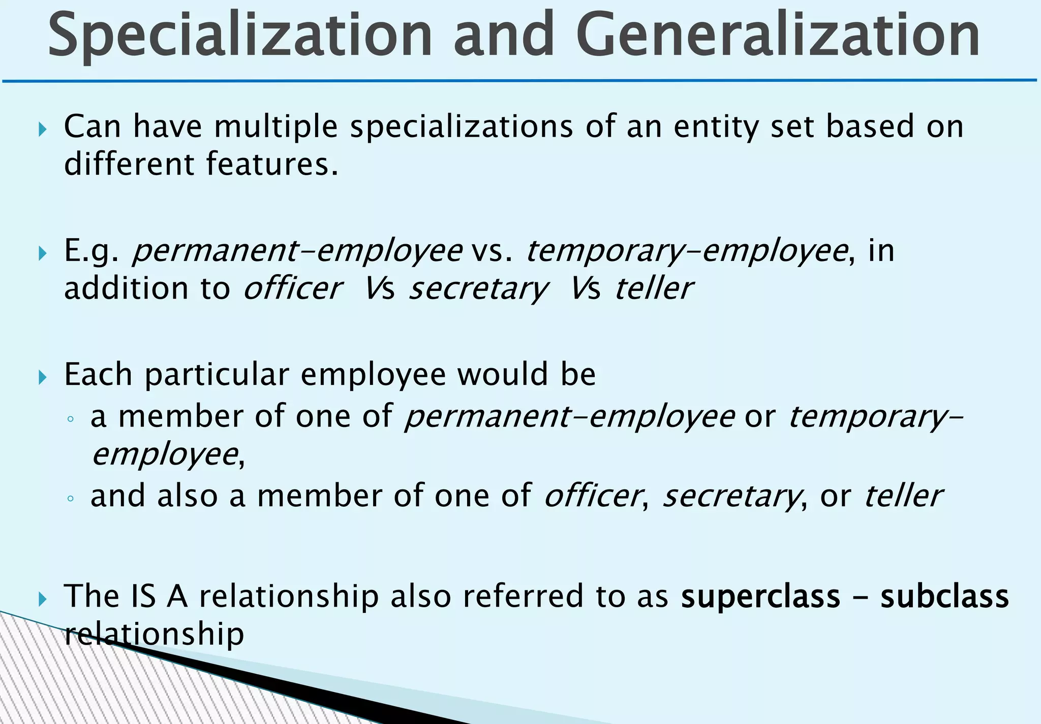  Can have multiple specializations of an entity set based on
different features.
 E.g. permanent-employee vs. temporary-employee, in
addition to officer Vs secretary Vs teller
 Each particular employee would be
◦ a member of one of permanent-employee or temporary-
employee,
◦ and also a member of one of officer, secretary, or teller
 The IS A relationship also referred to as superclass - subclass
relationship
Specialization and Generalization
 