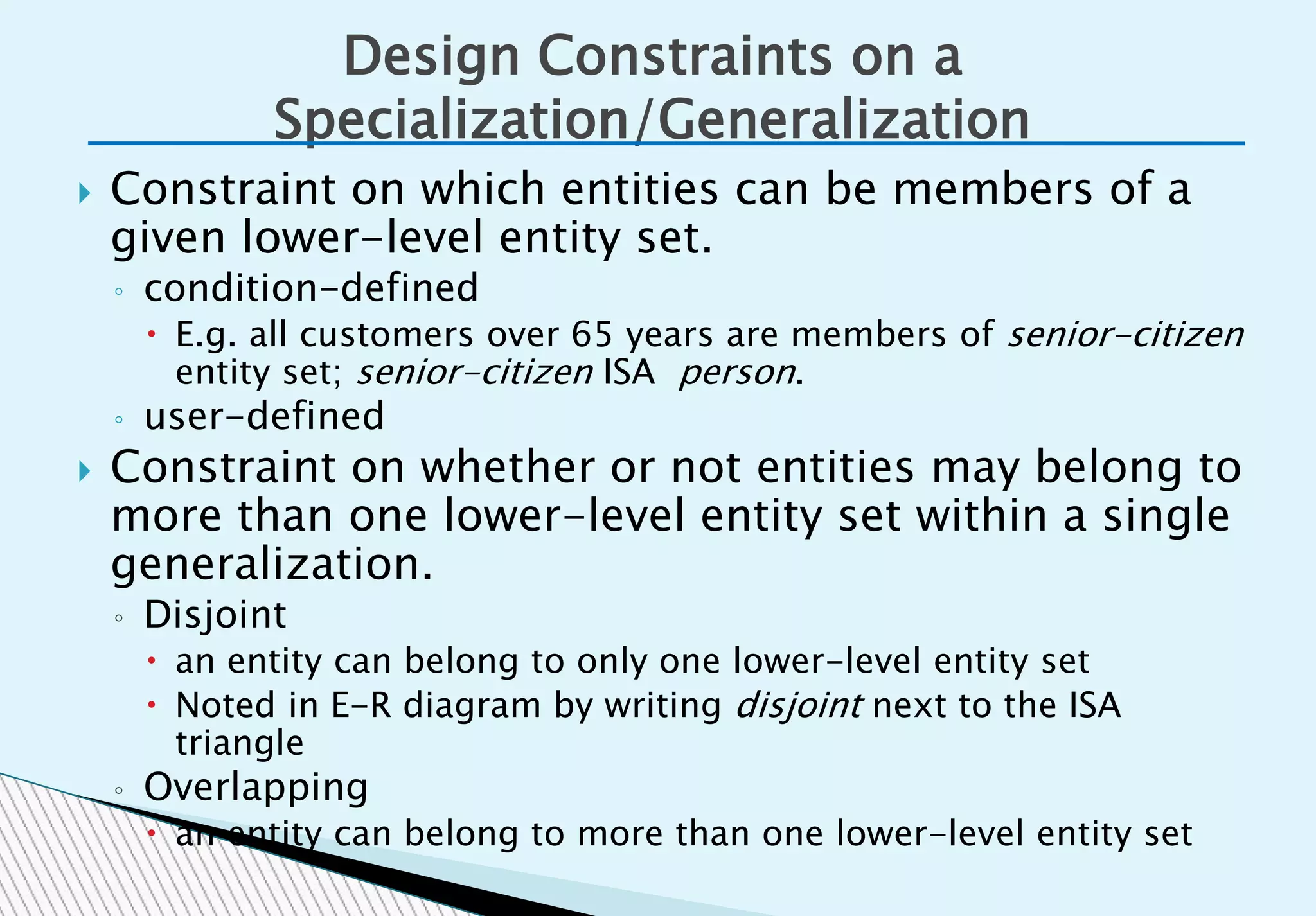  Constraint on which entities can be members of a
given lower-level entity set.
◦ condition-defined
 E.g. all customers over 65 years are members of senior-citizen
entity set; senior-citizen ISA person.
◦ user-defined
 Constraint on whether or not entities may belong to
more than one lower-level entity set within a single
generalization.
◦ Disjoint
 an entity can belong to only one lower-level entity set
 Noted in E-R diagram by writing disjoint next to the ISA
triangle
◦ Overlapping
 an entity can belong to more than one lower-level entity set
Design Constraints on a
Specialization/Generalization
 