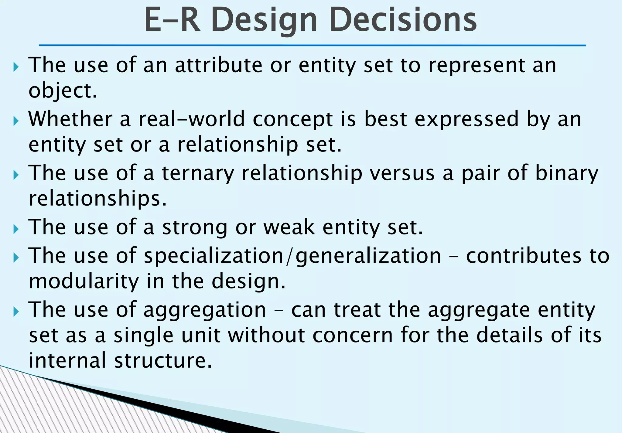  The use of an attribute or entity set to represent an
object.
 Whether a real-world concept is best expressed by an
entity set or a relationship set.
 The use of a ternary relationship versus a pair of binary
relationships.
 The use of a strong or weak entity set.
 The use of specialization/generalization – contributes to
modularity in the design.
 The use of aggregation – can treat the aggregate entity
set as a single unit without concern for the details of its
internal structure.
E-R Design Decisions
 