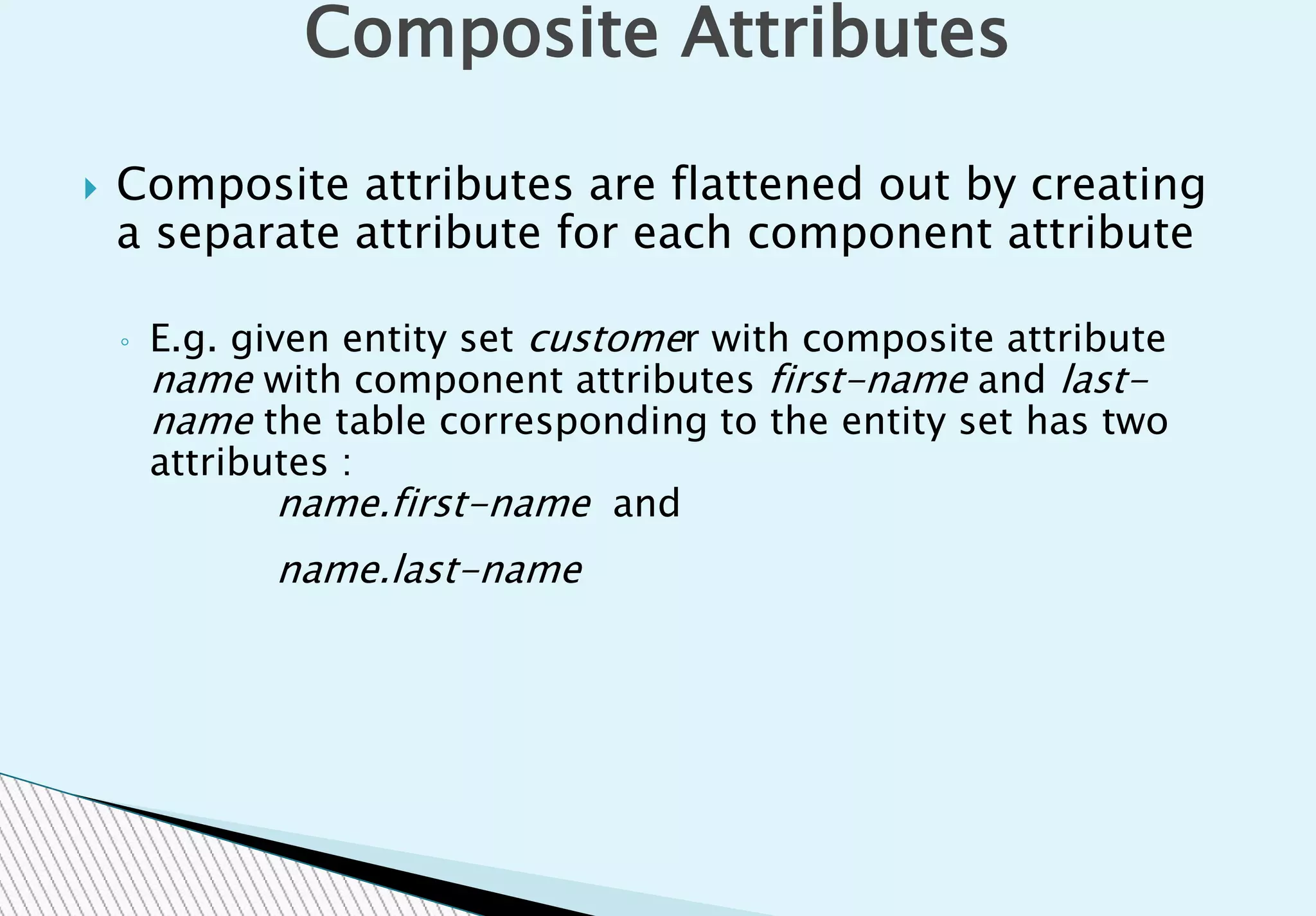  Composite attributes are flattened out by creating
a separate attribute for each component attribute
◦ E.g. given entity set customer with composite attribute
name with component attributes first-name and last-
name the table corresponding to the entity set has two
attributes :
name.first-name and
name.last-name
Composite Attributes
 
