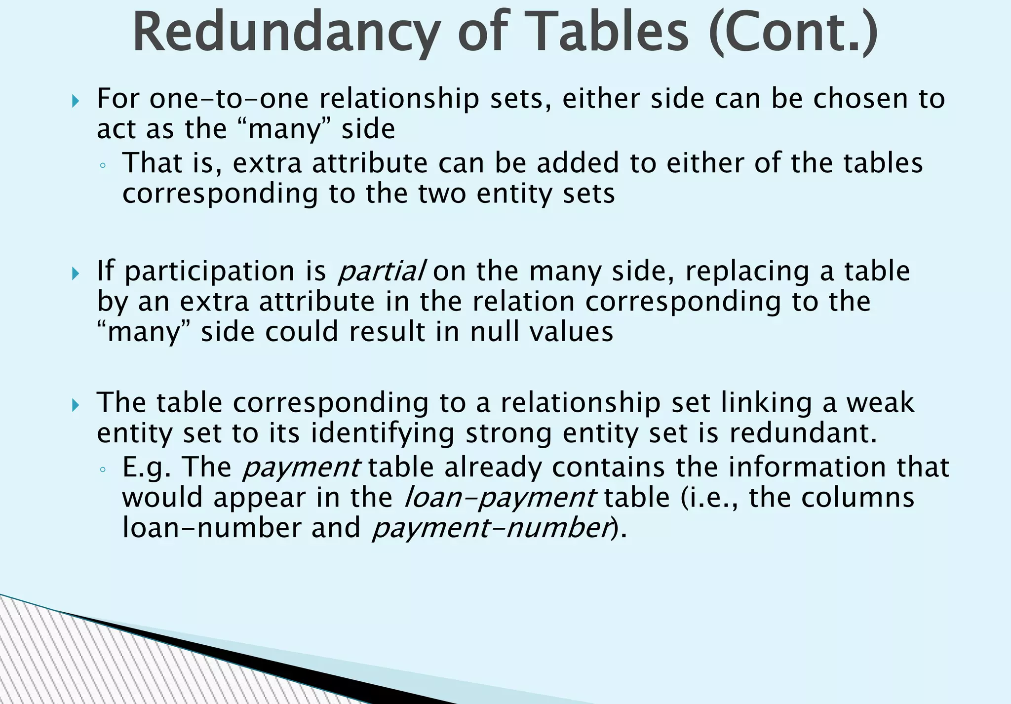 For one-to-one relationship sets, either side can be chosen to
act as the “many” side
◦ That is, extra attribute can be added to either of the tables
corresponding to the two entity sets
 If participation is partial on the many side, replacing a table
by an extra attribute in the relation corresponding to the
“many” side could result in null values
 The table corresponding to a relationship set linking a weak
entity set to its identifying strong entity set is redundant.
◦ E.g. The payment table already contains the information that
would appear in the loan-payment table (i.e., the columns
loan-number and payment-number).
Redundancy of Tables (Cont.)
 
