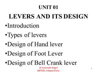 UNIT 01
LEVERS AND ITS DESIGN
•Introduction
•Types of levers
•Design of Hand lever
•Design of Foot Lever
•Design of Bell Crank lever
1Dr Somnath Kolgiri
SBPCOE, Indapur,Pune.
 
