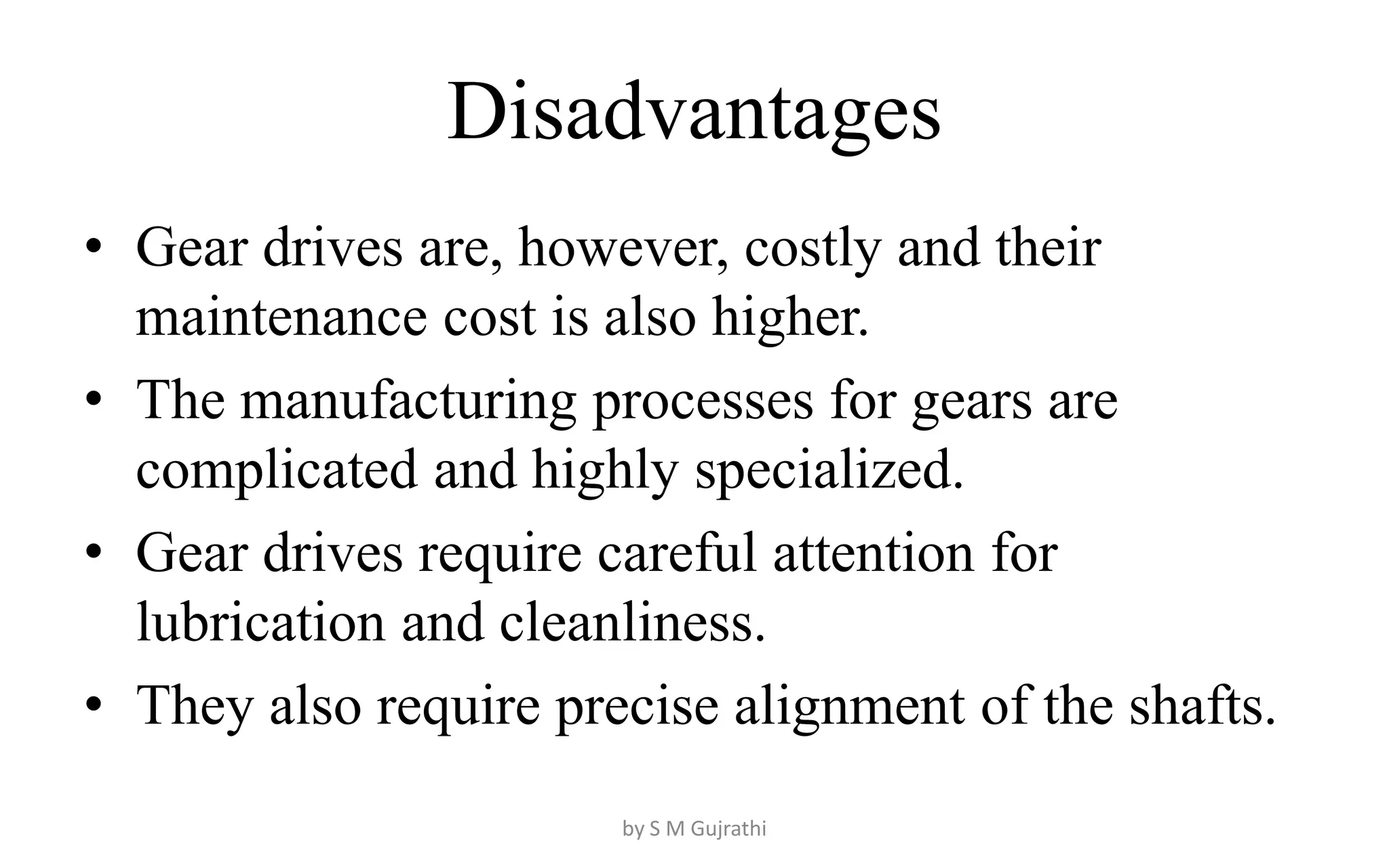 Disadvantages
• Gear drives are, however, costly and their
maintenance cost is also higher.
• The manufacturing processes for gears are
complicated and highly specialized.
• Gear drives require careful attention for
lubrication and cleanliness.
• They also require precise alignment of the shafts.
by S M Gujrathi
 