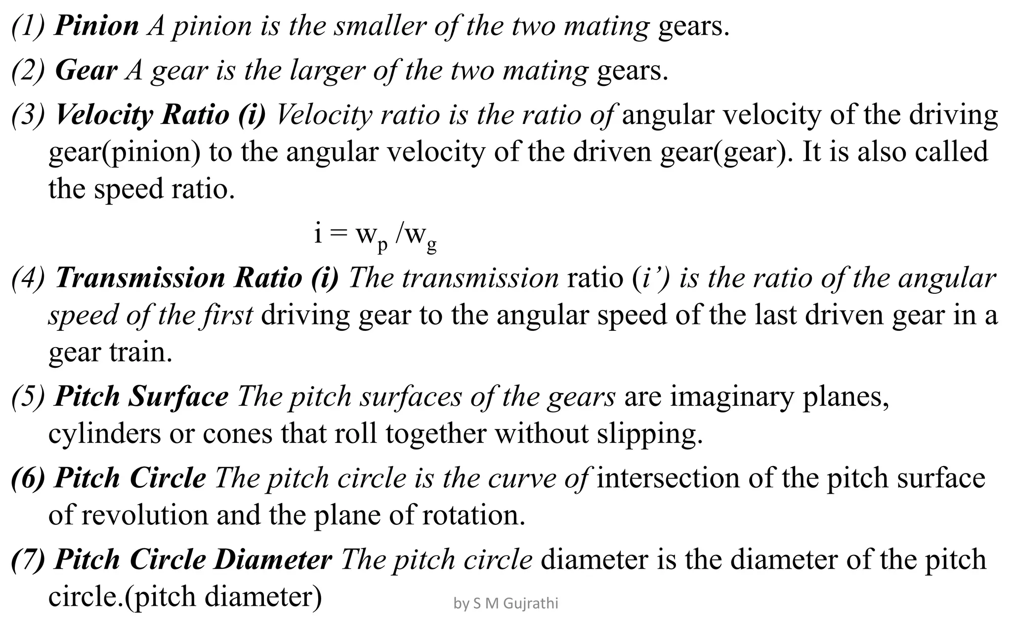 (1) Pinion A pinion is the smaller of the two mating gears.
(2) Gear A gear is the larger of the two mating gears.
(3) Velocity Ratio (i) Velocity ratio is the ratio of angular velocity of the driving
gear(pinion) to the angular velocity of the driven gear(gear). It is also called
the speed ratio.
i = wp /wg
(4) Transmission Ratio (i) The transmission ratio (i’) is the ratio of the angular
speed of the first driving gear to the angular speed of the last driven gear in a
gear train.
(5) Pitch Surface The pitch surfaces of the gears are imaginary planes,
cylinders or cones that roll together without slipping.
(6) Pitch Circle The pitch circle is the curve of intersection of the pitch surface
of revolution and the plane of rotation.
(7) Pitch Circle Diameter The pitch circle diameter is the diameter of the pitch
circle.(pitch diameter) by S M Gujrathi
 