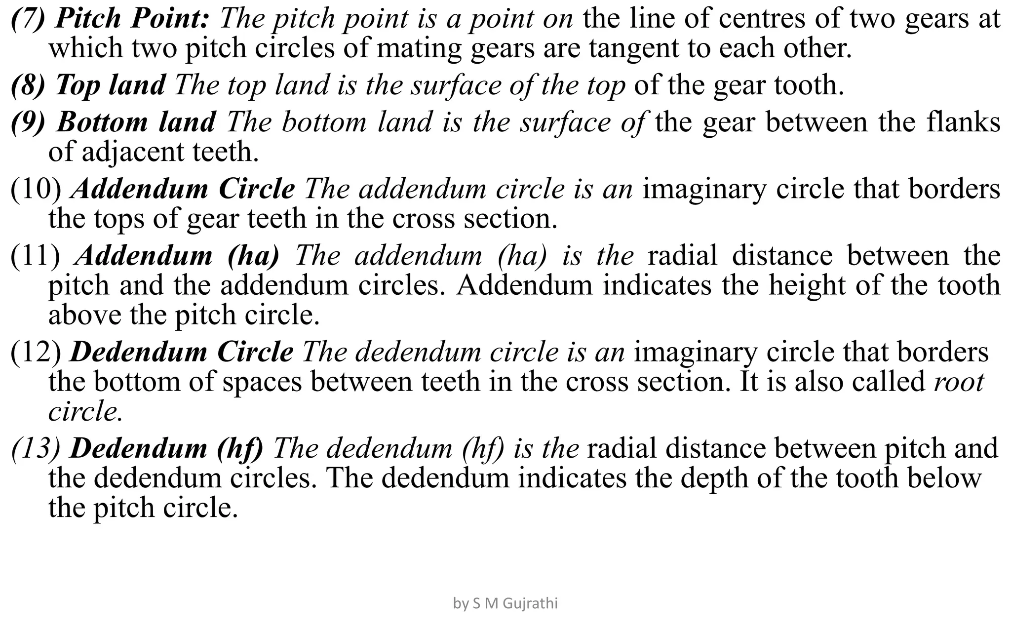 (7) Pitch Point: The pitch point is a point on the line of centres of two gears at
which two pitch circles of mating gears are tangent to each other.
(8) Top land The top land is the surface of the top of the gear tooth.
(9) Bottom land The bottom land is the surface of the gear between the flanks
of adjacent teeth.
(10) Addendum Circle The addendum circle is an imaginary circle that borders
the tops of gear teeth in the cross section.
(11) Addendum (ha) The addendum (ha) is the radial distance between the
pitch and the addendum circles. Addendum indicates the height of the tooth
above the pitch circle.
(12) Dedendum Circle The dedendum circle is an imaginary circle that borders
the bottom of spaces between teeth in the cross section. It is also called root
circle.
(13) Dedendum (hf) The dedendum (hf) is the radial distance between pitch and
the dedendum circles. The dedendum indicates the depth of the tooth below
the pitch circle.
by S M Gujrathi
 