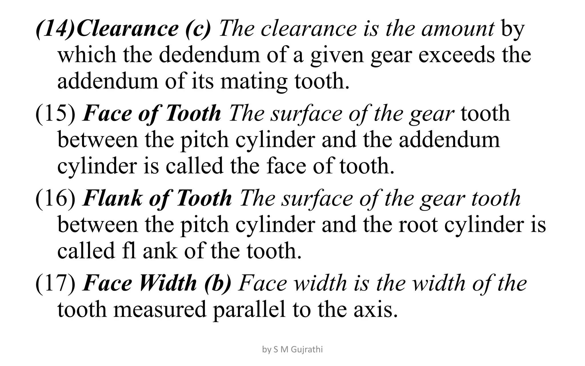 (14)Clearance (c) The clearance is the amount by
which the dedendum of a given gear exceeds the
addendum of its mating tooth.
(15) Face of Tooth The surface of the gear tooth
between the pitch cylinder and the addendum
cylinder is called the face of tooth.
(16) Flank of Tooth The surface of the gear tooth
between the pitch cylinder and the root cylinder is
called fl ank of the tooth.
(17) Face Width (b) Face width is the width of the
tooth measured parallel to the axis.
by S M Gujrathi
 