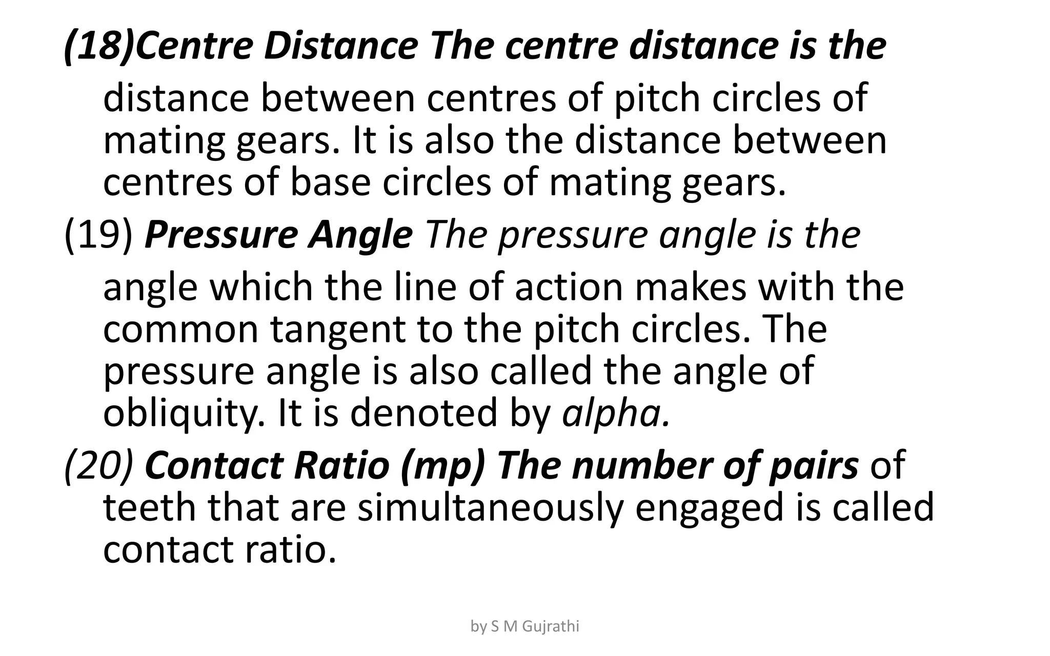 (18)Centre Distance The centre distance is the
distance between centres of pitch circles of
mating gears. It is also the distance between
centres of base circles of mating gears.
(19) Pressure Angle The pressure angle is the
angle which the line of action makes with the
common tangent to the pitch circles. The
pressure angle is also called the angle of
obliquity. It is denoted by alpha.
(20) Contact Ratio (mp) The number of pairs of
teeth that are simultaneously engaged is called
contact ratio.
by S M Gujrathi
 