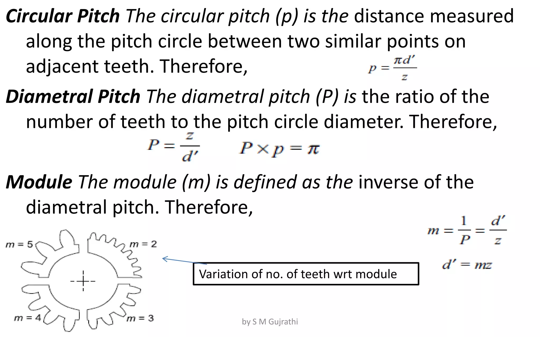 Circular Pitch The circular pitch (p) is the distance measured
along the pitch circle between two similar points on
adjacent teeth. Therefore,
Diametral Pitch The diametral pitch (P) is the ratio of the
number of teeth to the pitch circle diameter. Therefore,
Module The module (m) is defined as the inverse of the
diametral pitch. Therefore,
Variation of no. of teeth wrt module
by S M Gujrathi
 