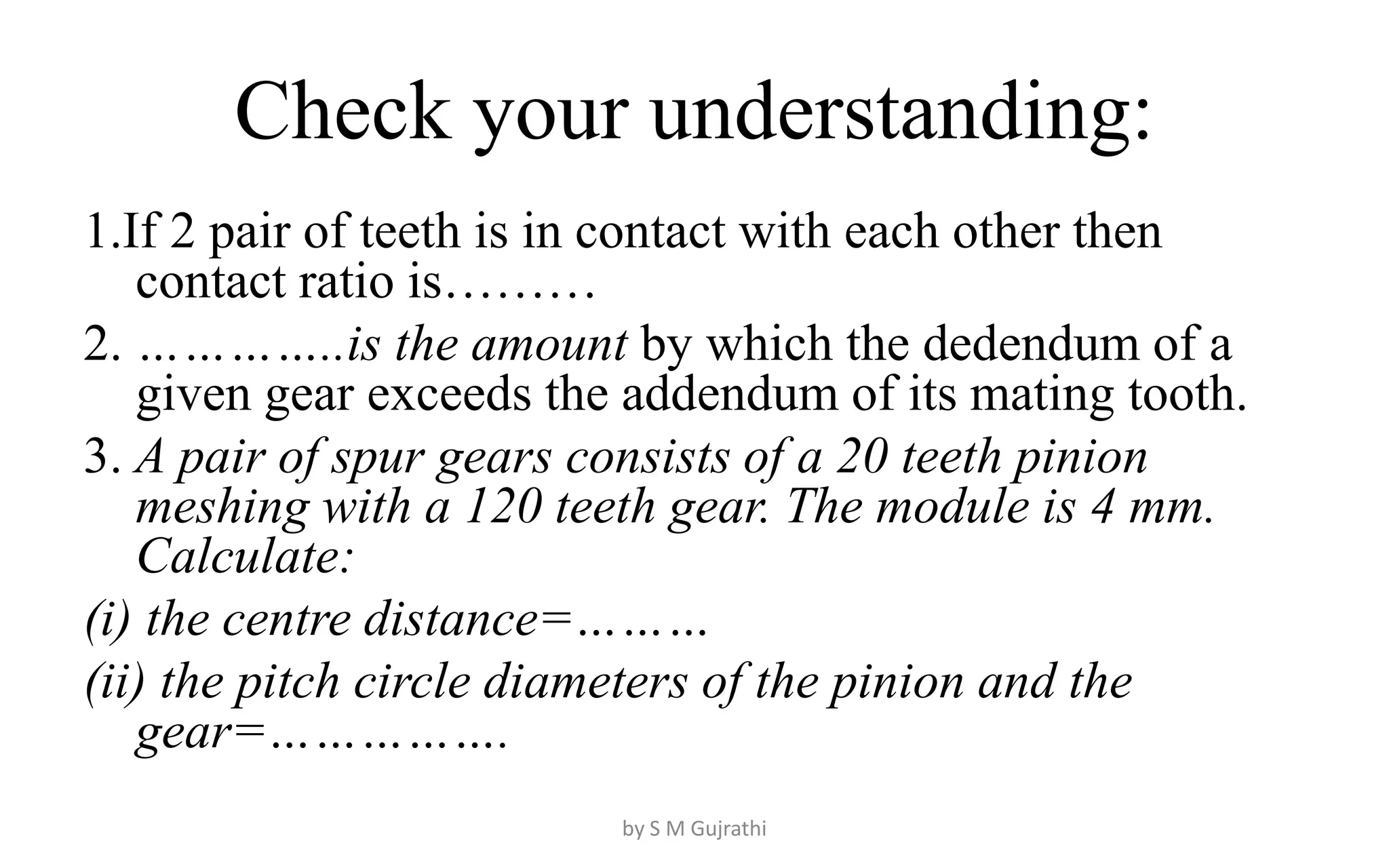 Check your understanding:
1.If 2 pair of teeth is in contact with each other then
contact ratio is………
2. …………..is the amount by which the dedendum of a
given gear exceeds the addendum of its mating tooth.
3. A pair of spur gears consists of a 20 teeth pinion
meshing with a 120 teeth gear. The module is 4 mm.
Calculate:
(i) the centre distance=………
(ii) the pitch circle diameters of the pinion and the
gear=…………….
by S M Gujrathi
 