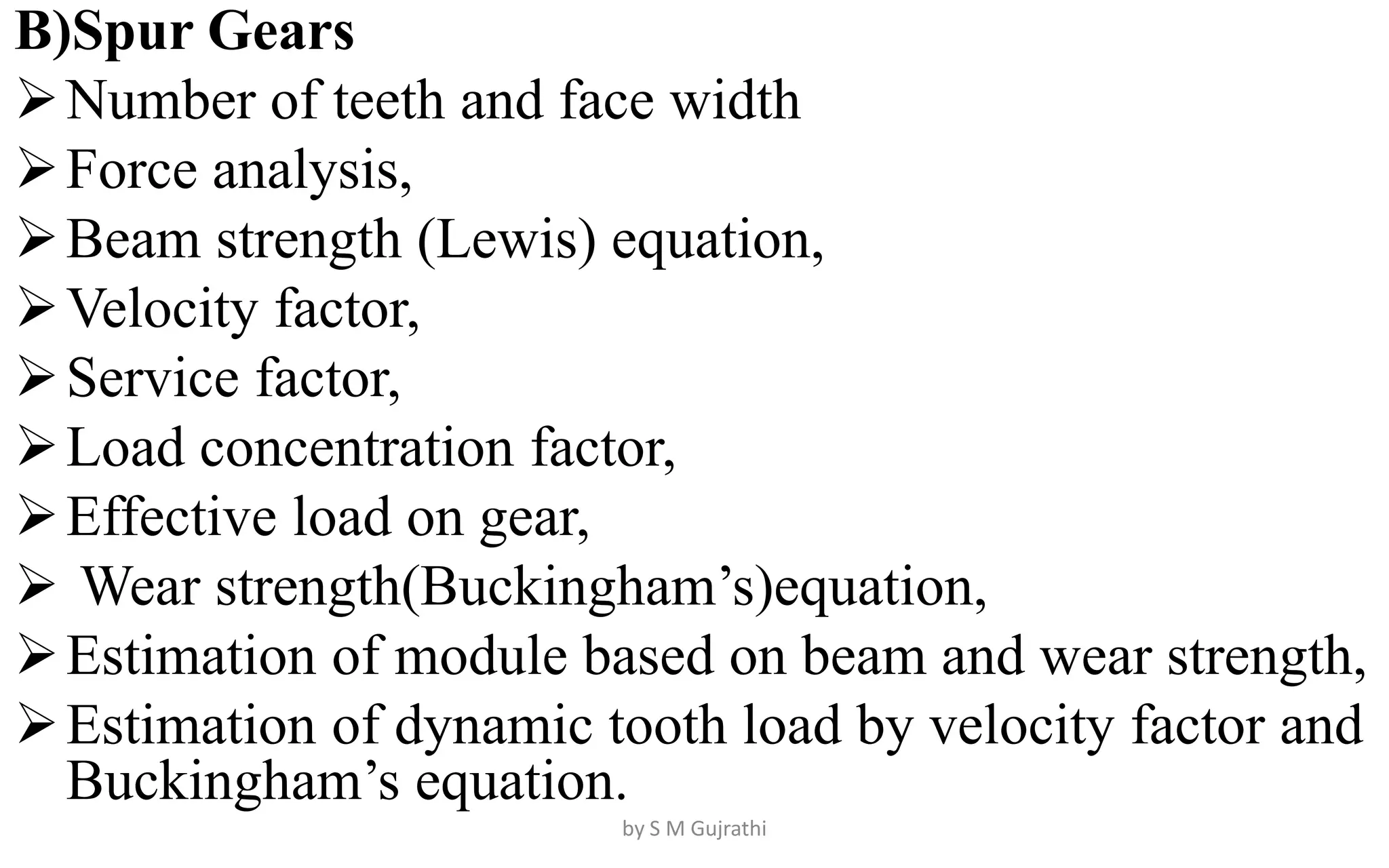 B)Spur Gears
Number of teeth and face width
Force analysis,
Beam strength (Lewis) equation,
Velocity factor,
Service factor,
Load concentration factor,
Effective load on gear,
 Wear strength(Buckingham’s)equation,
Estimation of module based on beam and wear strength,
Estimation of dynamic tooth load by velocity factor and
Buckingham’s equation.
by S M Gujrathi
 