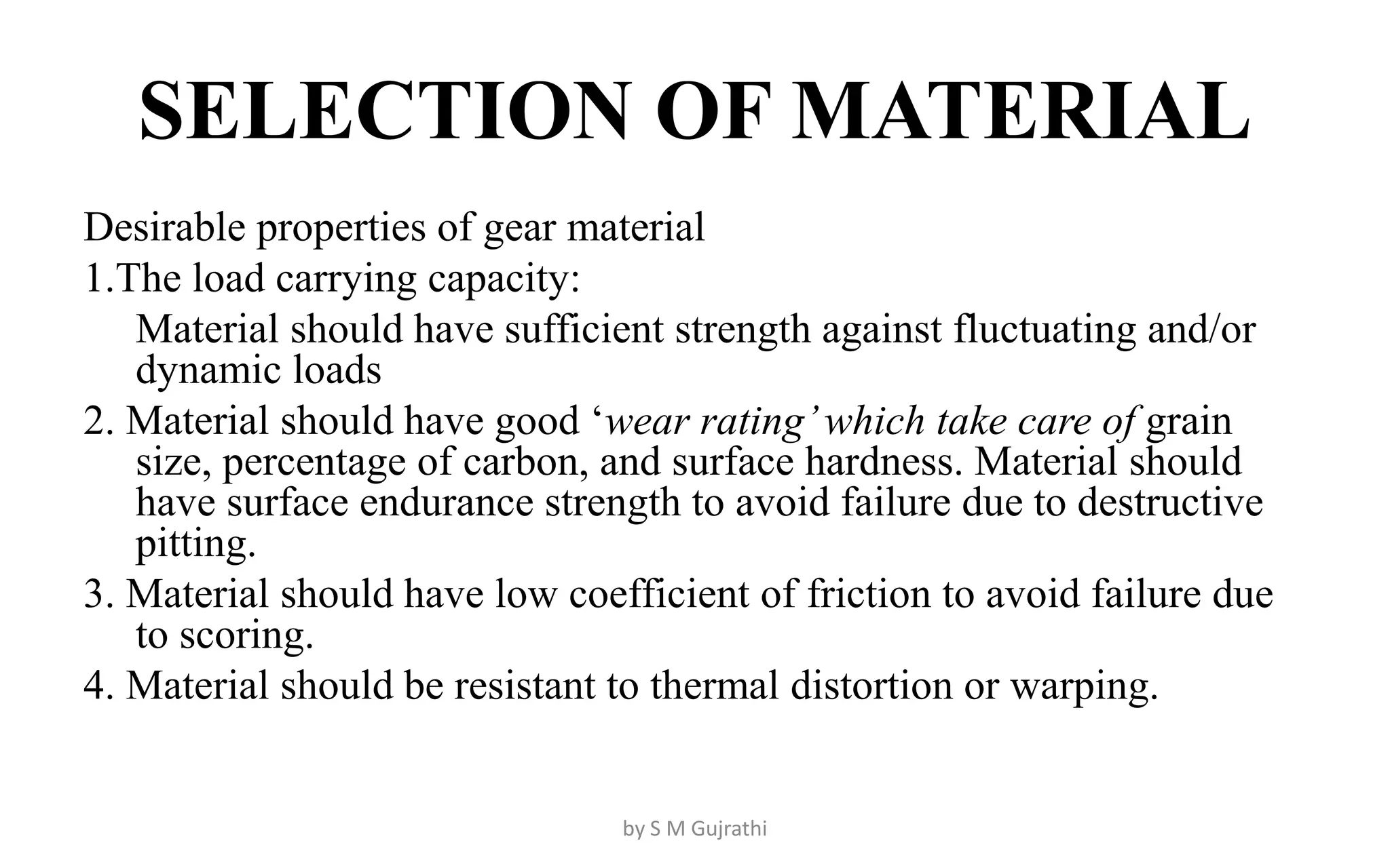 SELECTION OF MATERIAL
Desirable properties of gear material
1.The load carrying capacity:
Material should have sufficient strength against fluctuating and/or
dynamic loads
2. Material should have good ‘wear rating’which take care of grain
size, percentage of carbon, and surface hardness. Material should
have surface endurance strength to avoid failure due to destructive
pitting.
3. Material should have low coefficient of friction to avoid failure due
to scoring.
4. Material should be resistant to thermal distortion or warping.
by S M Gujrathi
 