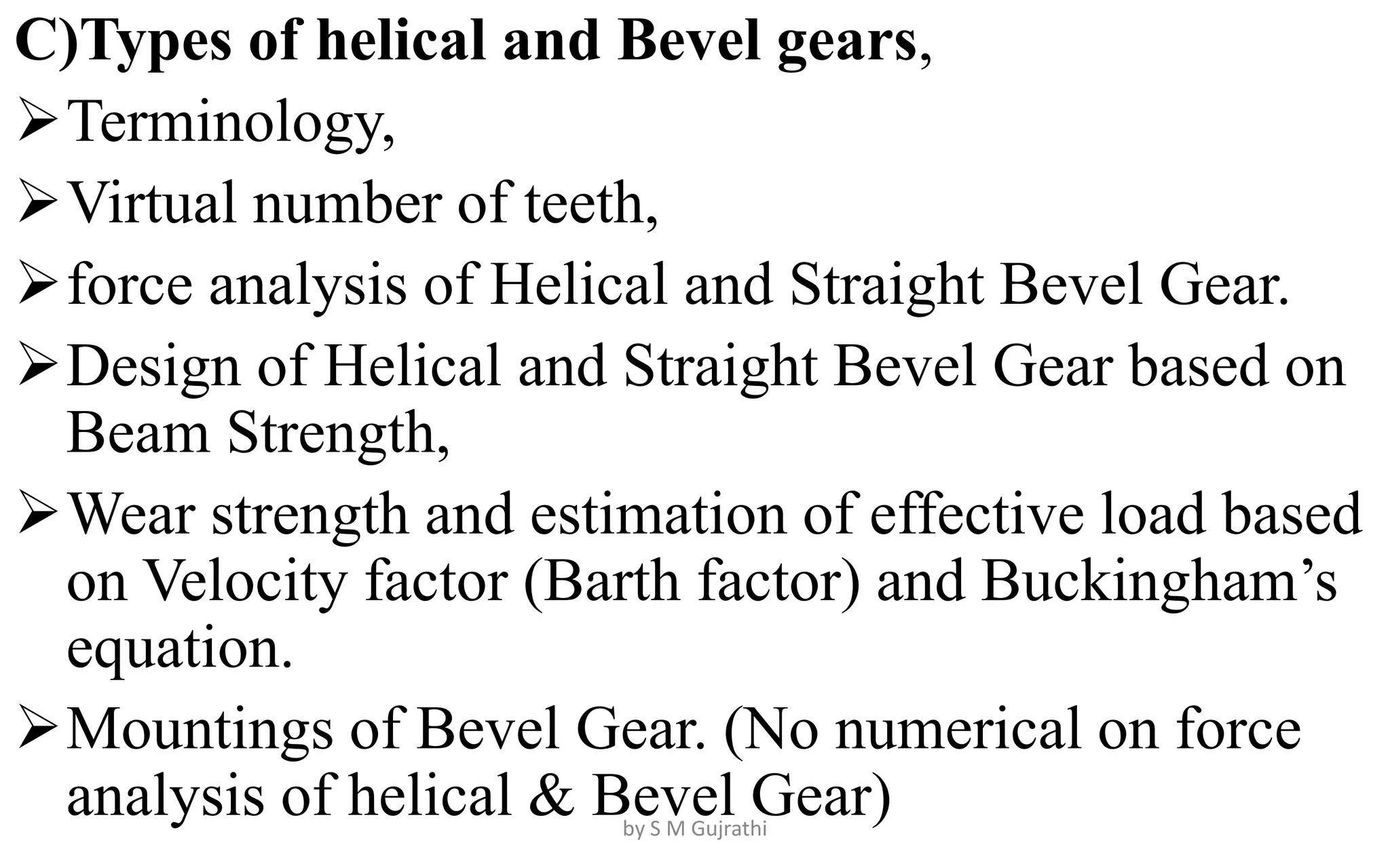 C)Types of helical and Bevel gears,
Terminology,
Virtual number of teeth,
force analysis of Helical and Straight Bevel Gear.
Design of Helical and Straight Bevel Gear based on
Beam Strength,
Wear strength and estimation of effective load based
on Velocity factor (Barth factor) and Buckingham’s
equation.
Mountings of Bevel Gear. (No numerical on force
analysis of helical & Bevel Gear)
by S M Gujrathi
 