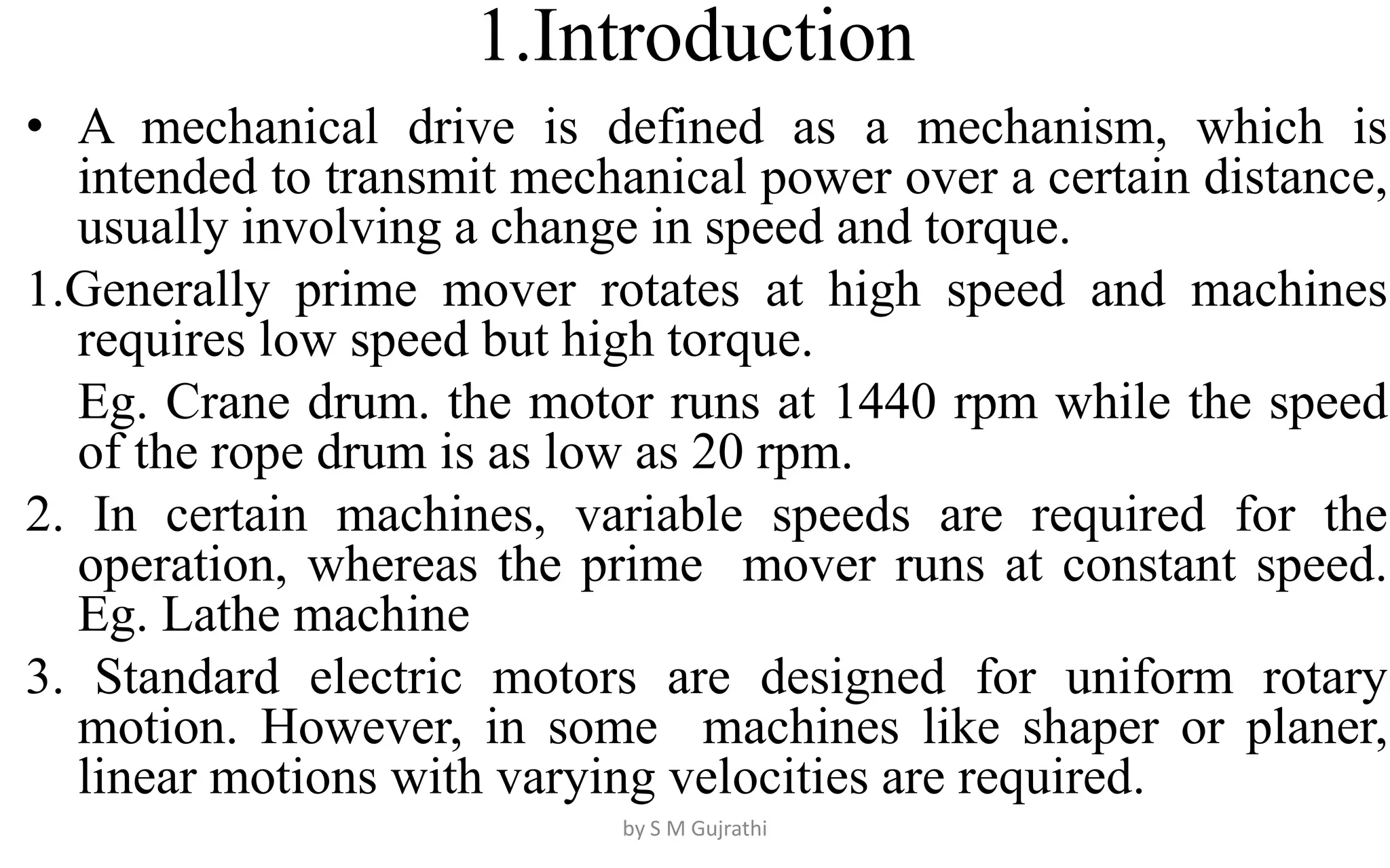 1.Introduction
• A mechanical drive is defined as a mechanism, which is
intended to transmit mechanical power over a certain distance,
usually involving a change in speed and torque.
1.Generally prime mover rotates at high speed and machines
requires low speed but high torque.
Eg. Crane drum. the motor runs at 1440 rpm while the speed
of the rope drum is as low as 20 rpm.
2. In certain machines, variable speeds are required for the
operation, whereas the prime mover runs at constant speed.
Eg. Lathe machine
3. Standard electric motors are designed for uniform rotary
motion. However, in some machines like shaper or planer,
linear motions with varying velocities are required.
by S M Gujrathi
 