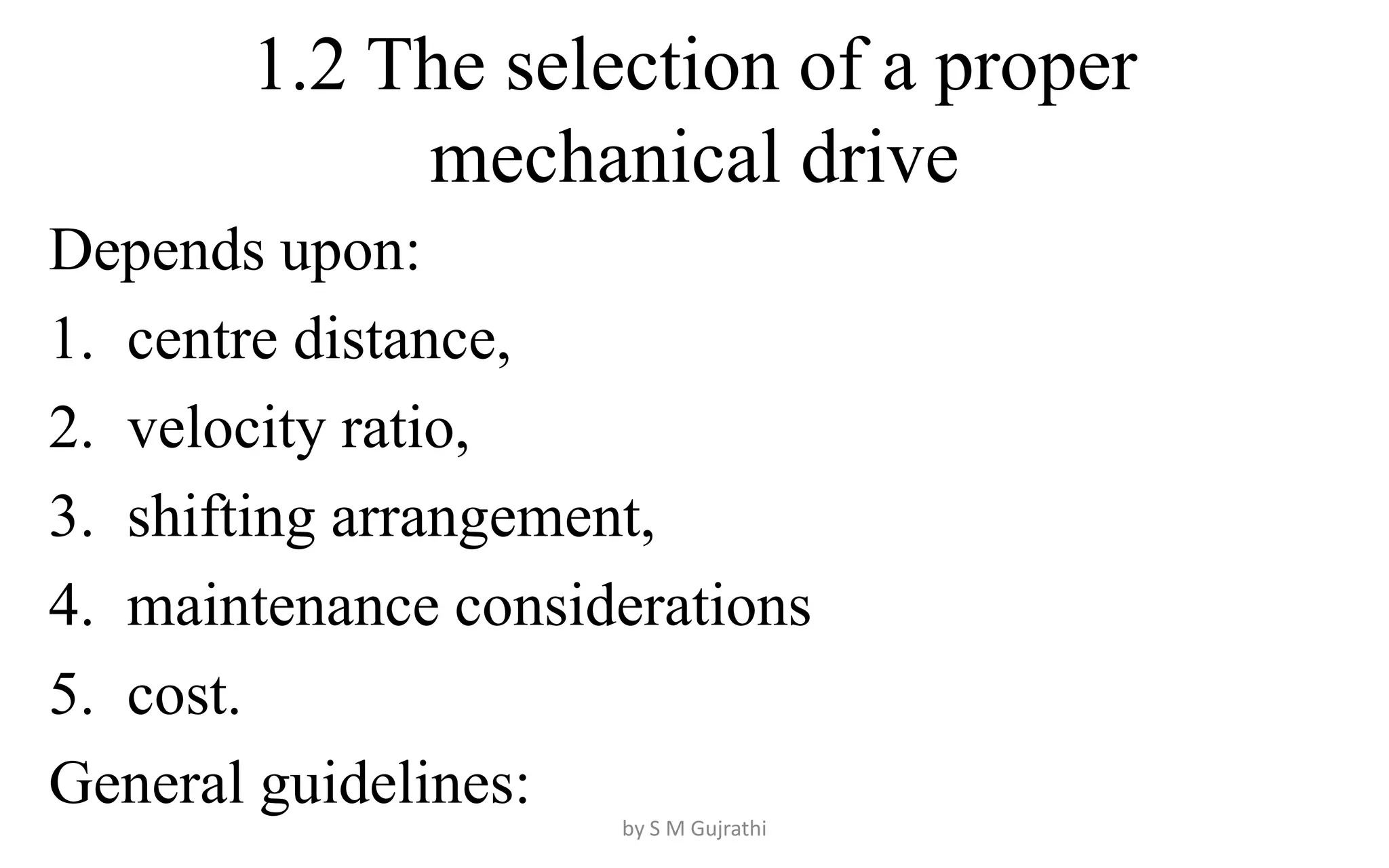 1.2 The selection of a proper
mechanical drive
Depends upon:
1. centre distance,
2. velocity ratio,
3. shifting arrangement,
4. maintenance considerations
5. cost.
General guidelines:
by S M Gujrathi
 