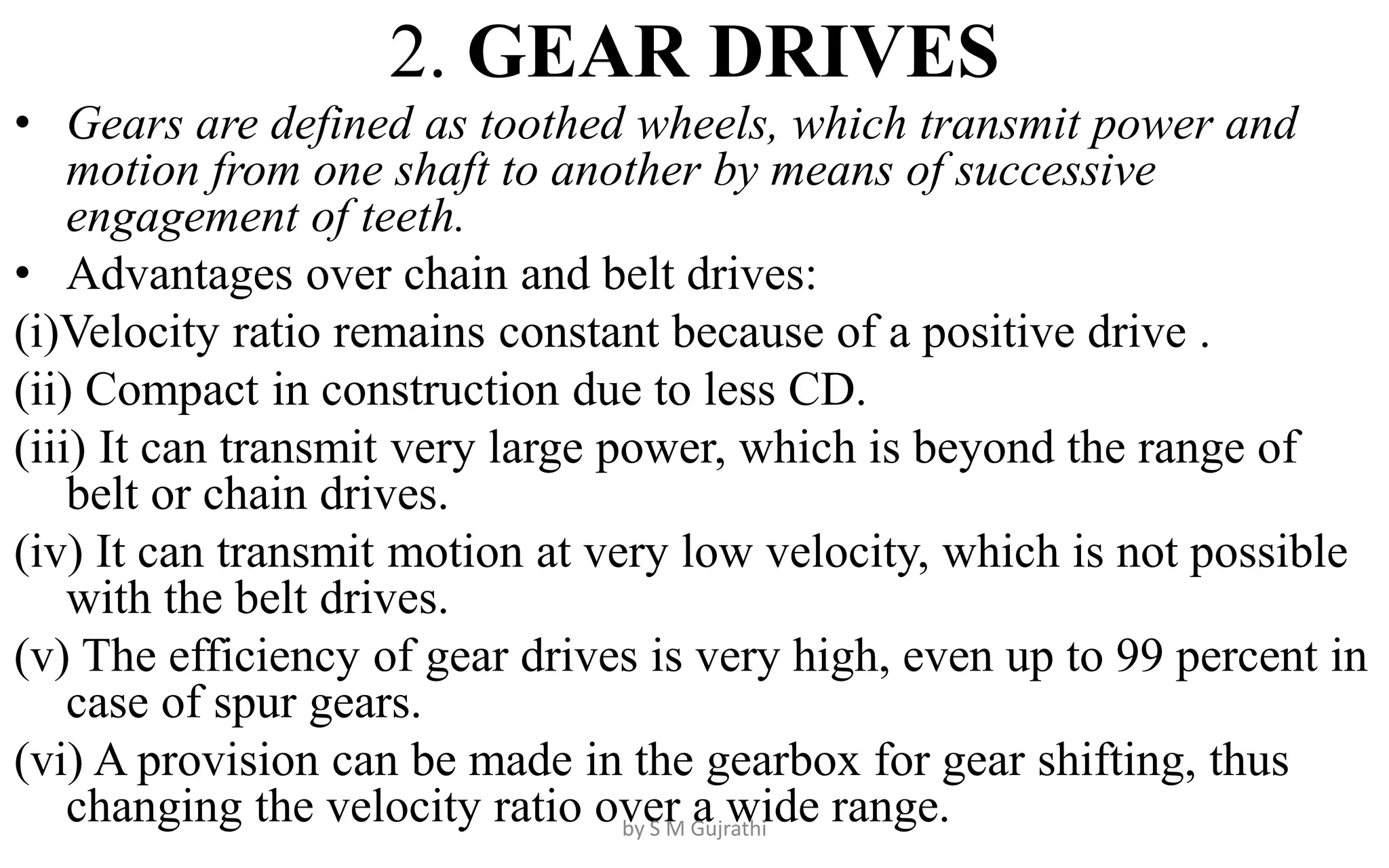 2. GEAR DRIVES
• Gears are defined as toothed wheels, which transmit power and
motion from one shaft to another by means of successive
engagement of teeth.
• Advantages over chain and belt drives:
(i)Velocity ratio remains constant because of a positive drive .
(ii) Compact in construction due to less CD.
(iii) It can transmit very large power, which is beyond the range of
belt or chain drives.
(iv) It can transmit motion at very low velocity, which is not possible
with the belt drives.
(v) The efficiency of gear drives is very high, even up to 99 percent in
case of spur gears.
(vi) A provision can be made in the gearbox for gear shifting, thus
changing the velocity ratio over a wide range.
by S M Gujrathi
 