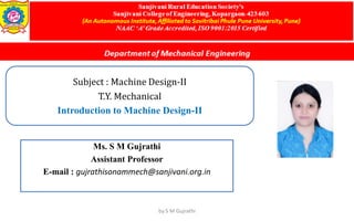 Subject : Machine Design-II
T.Y. Mechanical
Introduction to Machine Design-II
Ms. S M Gujrathi
Assistant Professor
E-mail : gujrathisonammech@sanjivani.org.in
by S M Gujrathi
 
