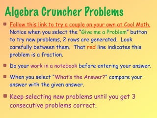 Algebra Cruncher Problems
 Follow this link to try a couple on your own at Cool Math.
 Notice when you select the “Give me a Problem” button
 to try new problems, 2 rows are generated. Look
 carefully between them. That red line indicates this
 problem is a fraction.

 Do your work in a notebook before entering your answer.

 When you select “What’s the Answer?” compare your
 answer with the given answer.

 Keep selecting new problems until you get 3
 consecutive problems correct.
 