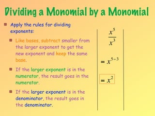 Dividing a Monomial by a Monomial
 Apply the rules for dividing
 exponents:                             x    5

   Like bases, subtract smaller from      3
   the larger exponent to get the
                                        x
   new exponent and keep the same
   base.                               =x   5− 3

   If the larger exponent is in the
   numerator, the result goes in the        2
   numerator.                          =x
   If the larger exponent is in the
   denominator, the result goes in
   the denominator.
 