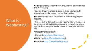 What is
Webhosting?
•After purchasing the Doman Name, there is a need to buy
the Webhosting.
•As, you know, you need a space to store your website
somewhere on the server that is called Hosting.
•From where to buy it the answer is Webhosting Service
Provider.
•Similar, to the Doman Name Service Providers, there are a
large number of Webhosting service providers from where
you can buy the space on the server to store your website
like
•Hostgator (hostgator.in)
•Bigrock (https://www.bigrock.in/)
•Godaddy (https://in.godaddy.com/)
•Bluehost (https://www.bluehost.com/)
 