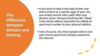The
difference
between
domain and
hosting
• If you want to take it one step further and
direct visitors to a specific page of your site,
you simply need to add a path after your
domain name. Having something like “/blog”
is the online address equivalent to adding an
apartment number to your physical address.
• And, of course, the street people take to visit
your virtual apartment complex represents
the internet.
 