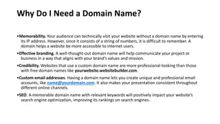 Why Do I Need a Domain Name?
•Memorability. Your audience can technically visit your website without a domain name by entering
its IP address. However, since it consists of a string of numbers, it is difficult to remember. A
domain helps a website be more accessible to internet users.
•Effective branding. A well-thought-out domain name will help communicate your project or
business in a way that aligns with your brand’s values and mission.
•Credibility. Websites that use a custom domain name are more professional-looking than those
with free domain names like yourwebsite.websitebuilder.com.
•Custom email addresses. Having a domain name lets you create unique and professional email
accounts, like name@yourdomain.com. It also makes your presentation consistent throughout
different online channels.
•SEO. A memorable domain name with relevant keywords will positively impact your website’s
search engine optimization, improving its rankings on search engines.
 