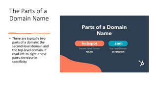 The Parts of a
Domain Name
• There are typically two
parts of a domain: the
second-level domain and
the top-level domain. If
read left-to-right, these
parts decrease in
specificity
 