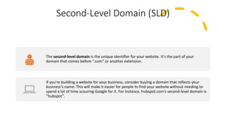 Second-Level Domain (SLD)
The second-level domain is the unique identifier for your website. It's the part of your
domain that comes before “.com” or another extension.
If you're building a website for your business, consider buying a domain that reflects your
business's name. This will make it easier for people to find your website without needing to
spend a lot of time scouring Google for it. For instance, hubspot.com’s second-level domain is
“hubspot”.
 
