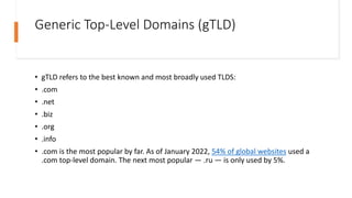 Generic Top-Level Domains (gTLD)
• gTLD refers to the best known and most broadly used TLDS:
• .com
• .net
• .biz
• .org
• .info
• .com is the most popular by far. As of January 2022, 54% of global websites used a
.com top-level domain. The next most popular — .ru — is only used by 5%.
 