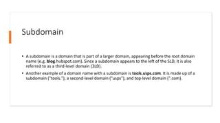 Subdomain
• A subdomain is a domain that is part of a larger domain, appearing before the root domain
name (e.g. blog.hubspot.com). Since a subdomain appears to the left of the SLD, it is also
referred to as a third-level domain (3LD).
• Another example of a domain name with a subdomain is tools.usps.com. It is made up of a
subdomain ("tools."), a second-level domain ("usps"), and top-level domain (".com).
 