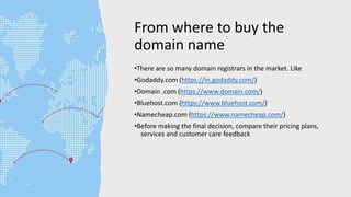 From where to buy the
domain name
•There are so many domain registrars in the market. Like
•Godaddy.com (https://in.godaddy.com/)
•Domain .com (https://www.domain.com/)
•Bluehost.com (https://www.bluehost.com/)
•Namecheap.com (https://www.namecheap.com/)
•Before making the final decision, compare their pricing plans,
services and customer care feedback
 