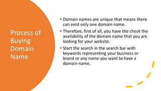 Process of
Buying
Domain
Name
• Domain names are unique that means there
can exist only one domain name.
• Therefore, first of all, you have the check the
availability of the domain name that you are
looking for your website.
• Start the search in the search bar with
keywords representing your business or
brand or any name you want to have a
domain name.
 