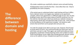 The
difference
between
domain and
hosting
•To create a website you need both a domain name and web hosting.
•Codependent nature and the fact that - more often than not - they’re
provided by the same company,
•The easiest way to understand what is web hosting and how it differs
from a domain name is to imagine your website as an apartment
complex, where each apartment is a different page of your site. For this
building to exist, you’ll first need a piece of land to construct it on. On
the internet, the land upon which you build your website is known as
web hosting. All the files and data that make up your site - think of them
as the foundations of the apartment complex - are stored on web
servers that send them out to people who visit your site.
•In order for people to be able to visit your site, however, they’ll need
to know where to find it, you could technically just share your site’s IP
with them and call it a day. Then again, we could technically just share
geographic coordinates instead of giving names and numbers to every
street and building. As you might have already guessed, domain names
serve as the address of your metaphorical apartment complex.
 