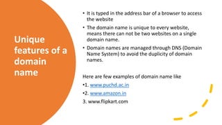 Unique
features of a
domain
name
• It is typed in the address bar of a browser to access
the website
• The domain name is unique to every website,
means there can not be two websites on a single
domain name.
• Domain names are managed through DNS (Domain
Name System) to avoid the duplicity of domain
names.
Here are few examples of domain name like
•1. www.puchd.ac.in
•2. www.amazon.in
3. www.flipkart.com
 