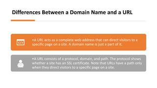 Differences Between a Domain Name and a URL
•A URL acts as a complete web address that can direct visitors to a
specific page on a site. A domain name is just a part of it.
•A URL consists of a protocol, domain, and path. The protocol shows
whether a site has an SSL certificate. Note that URLs have a path only
when they direct visitors to a specific page on a site.
 