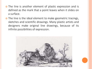  The line is another element of plastic expression and is
defined as the mark that a point leaves when it slides on
a surface.
 The line is the ideal element to make geometric tracings,
sketches and scientific drawings. Many plastic artists and
designers make original line drawings, because of its
infinite possibilities of expression.
 