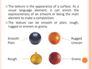  The texture is the appearance of a surface. As a
visual language element, it can enrich the
expressiveness of an artwork or being the main
element to make a composition.
 The texture can be smooth or plain, rough,
rugged or eneven or grainy.
Smooth
Plain
Rough
Rugged
Uneven
Grainy
 