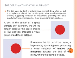 THE DOT AS A COMPOSITIONAL ELEMENT.
 The dot, alone by itself, is a static visual element. Only when we put
it on a plane or place it in a certain space, some visual tensions are
created, suggesting direction or movement, providing the basic
structure of two-dimensional or three-dimensional compositions.
A dot in the center of a space
attracts our attention, we will no
longer perceive the space around
it. This position produces a visual
sense of order and balance.
If we move the dot out of the center, a
large empty space appears, producing
a visual sensation of tension and
movement towards the end of the
plane, where the point is located.
 