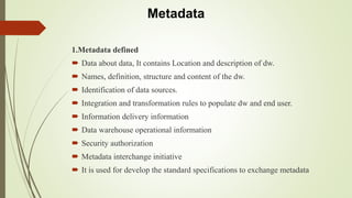 Metadata
1.Metadata defined
 Data about data, It contains Location and description of dw.
 Names, definition, structure and content of the dw.
 Identification of data sources.
 Integration and transformation rules to populate dw and end user.
 Information delivery information
 Data warehouse operational information
 Security authorization
 Metadata interchange initiative
 It is used for develop the standard specifications to exchange metadata
 